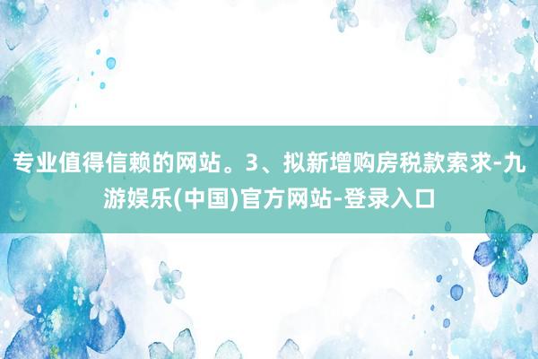 专业值得信赖的网站。3、拟新增购房税款索求-九游娱乐(中国)官方网站-登录入口