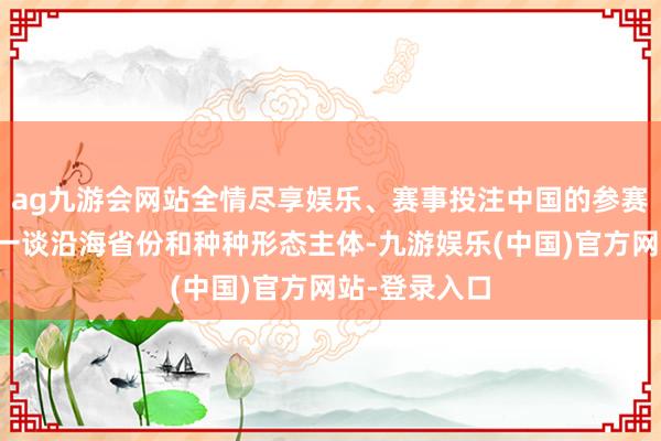 ag九游会网站全情尽享娱乐、赛事投注中国的参赛机构秘密了一谈沿海省份和种种形态主体-九游娱乐(中国)官方网站-登录入口