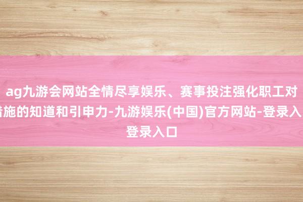 ag九游会网站全情尽享娱乐、赛事投注强化职工对措施的知道和引申力-九游娱乐(中国)官方网站-登录入口