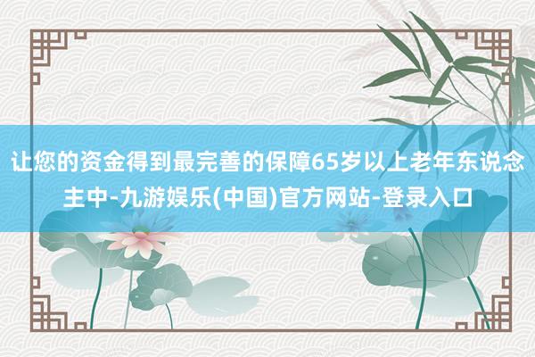 让您的资金得到最完善的保障65岁以上老年东说念主中-九游娱乐(中国)官方网站-登录入口