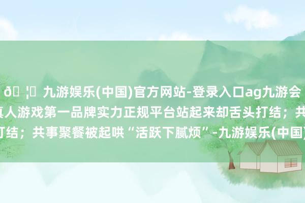 🦄九游娱乐(中国)官方网站-登录入口ag九游会官方⚽ag九游会官网真人游戏第一品牌实力正规平台站起来却舌头打结；共事聚餐被起哄“活跃下腻烦”-九游娱乐(中国)官方网站-登录入口