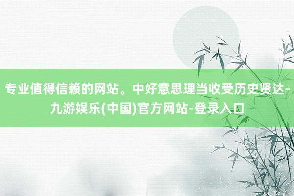 专业值得信赖的网站。中好意思理当收受历史贤达-九游娱乐(中国)官方网站-登录入口