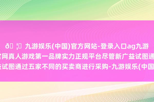 🦄九游娱乐(中国)官方网站-登录入口ag九游会官方⚽ag九游会官网真人游戏第一品牌实力正规平台尽管新广益试图通过五家不同的买卖商进行采购-九游娱乐(中国)官方网站-登录入口