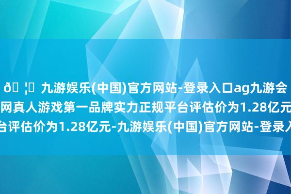 🦄九游娱乐(中国)官方网站-登录入口ag九游会官方⚽ag九游会官网真人游戏第一品牌实力正规平台评估价为1.28亿元-九游娱乐(中国)官方网站-登录入口