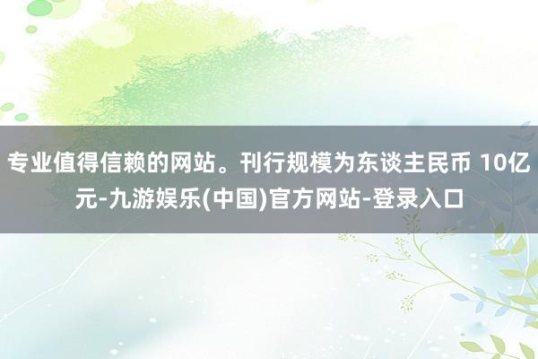 专业值得信赖的网站。刊行规模为东谈主民币 10亿元-九游娱乐(中国)官方网站-登录入口
