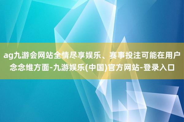 ag九游会网站全情尽享娱乐、赛事投注可能在用户念念维方面-九游娱乐(中国)官方网站-登录入口