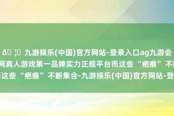 🦄九游娱乐(中国)官方网站-登录入口ag九游会官方⚽ag九游会官网真人游戏第一品牌实力正规平台而这些 “疤痕” 不断集合-九游娱乐(中国)官方网站-登录入口
