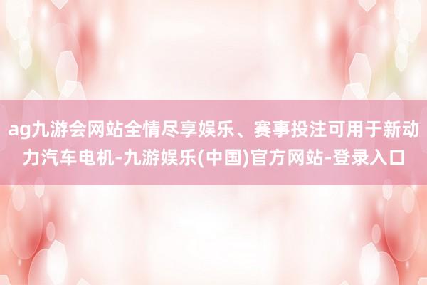 ag九游会网站全情尽享娱乐、赛事投注可用于新动力汽车电机-九游娱乐(中国)官方网站-登录入口