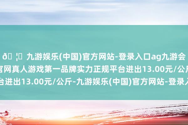 🦄九游娱乐(中国)官方网站-登录入口ag九游会官方⚽ag九游会官网真人游戏第一品牌实力正规平台进出13.00元/公斤-九游娱乐(中国)官方网站-登录入口