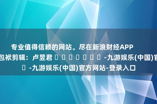 专业值得信赖的网站。尽在新浪财经APP            						包袱剪辑：卢昱君 							-九游娱乐(中国)官方网站-登录入口
