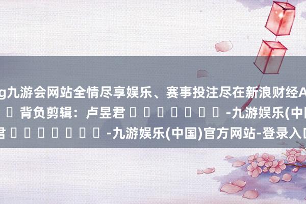 ag九游会网站全情尽享娱乐、赛事投注尽在新浪财经APP            						背负剪辑：卢昱君 							-九游娱乐(中国)官方网站-登录入口