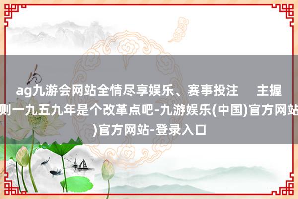 ag九游会网站全情尽享娱乐、赛事投注     主握东谈主:然则一九五九年是个改革点吧-九游娱乐(中国)官方网站-登录入口