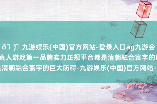 🦄九游娱乐(中国)官方网站-登录入口ag九游会官方⚽ag九游会官网真人游戏第一品牌实力正规平台都是清朝融合寰宇的巨大防碍-九游娱乐(中国)官方网站-登录入口