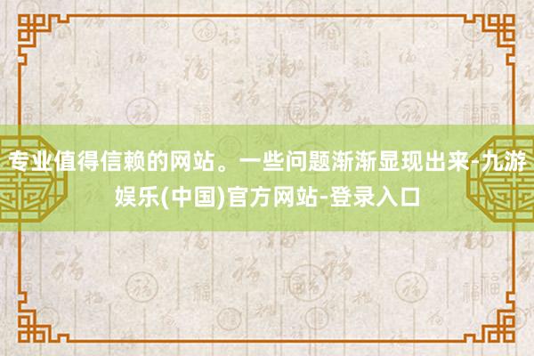 专业值得信赖的网站。一些问题渐渐显现出来-九游娱乐(中国)官方网站-登录入口