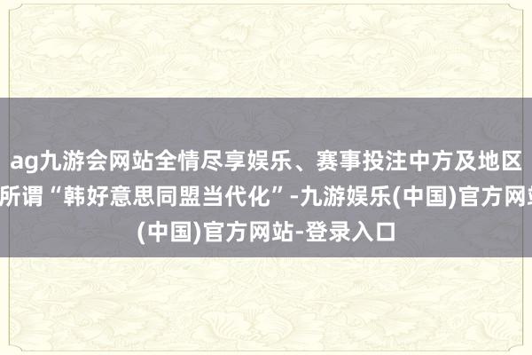 ag九游会网站全情尽享娱乐、赛事投注中方及地区国度皆怜惜所谓“韩好意思同盟当代化”-九游娱乐(中国)官方网站-登录入口