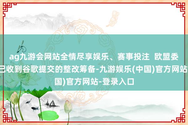 ag九游会网站全情尽享娱乐、赛事投注  欧盟委员会暗意已收到谷歌提交的整改筹备-九游娱乐(中国)官方网站-登录入口