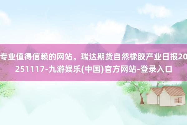 专业值得信赖的网站。瑞达期货自然橡胶产业日报20251117-九游娱乐(中国)官方网站-登录入口