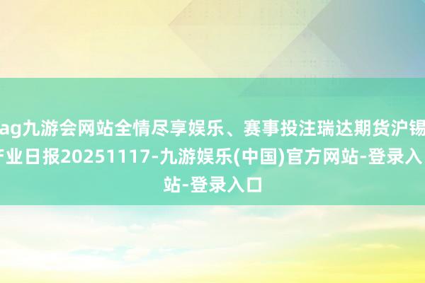 ag九游会网站全情尽享娱乐、赛事投注瑞达期货沪锡产业日报20251117-九游娱乐(中国)官方网站-登录入口