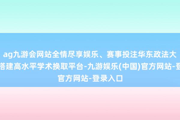 ag九游会网站全情尽享娱乐、赛事投注华东政法大学积极搭建高水平学术换取平台-九游娱乐(中国)官方网站-登录入口