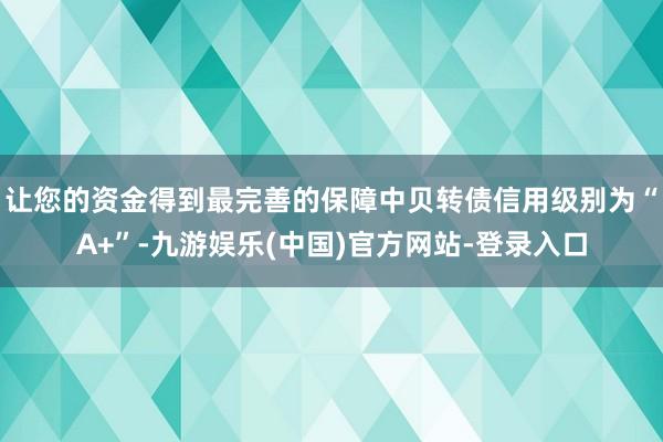 让您的资金得到最完善的保障中贝转债信用级别为“A+”-九游娱乐(中国)官方网站-登录入口