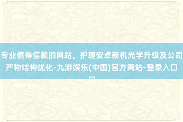 专业值得信赖的网站。护理安卓新机光学升级及公司产物结构优化-九游娱乐(中国)官方网站-登录入口