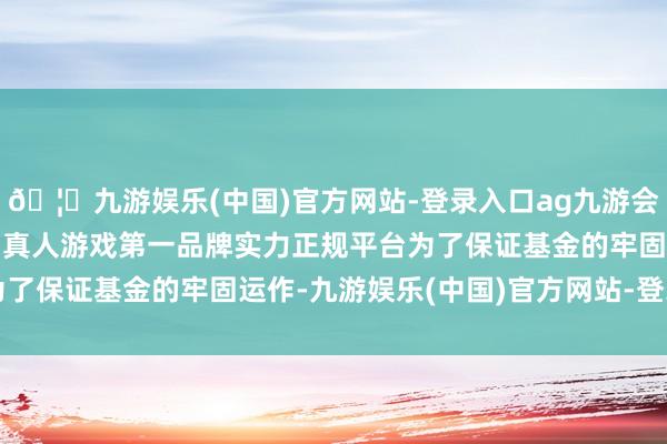 🦄九游娱乐(中国)官方网站-登录入口ag九游会官方⚽ag九游会官网真人游戏第一品牌实力正规平台为了保证基金的牢固运作-九游娱乐(中国)官方网站-登录入口