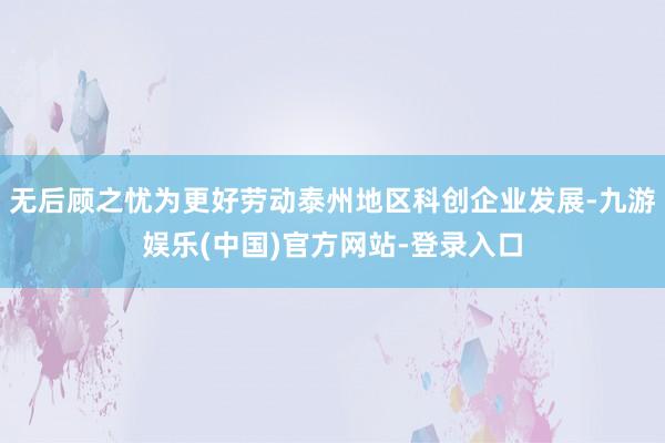 无后顾之忧为更好劳动泰州地区科创企业发展-九游娱乐(中国)官方网站-登录入口