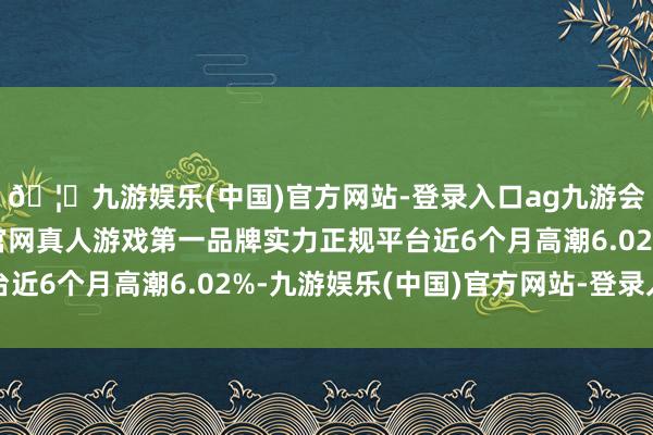 🦄九游娱乐(中国)官方网站-登录入口ag九游会官方⚽ag九游会官网真人游戏第一品牌实力正规平台近6个月高潮6.02%-九游娱乐(中国)官方网站-登录入口