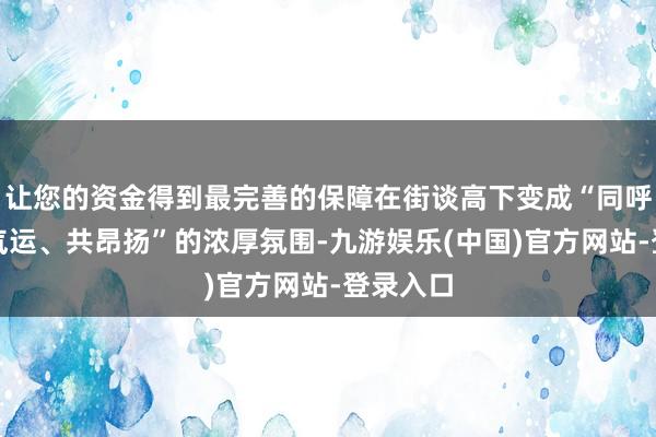 让您的资金得到最完善的保障在街谈高下变成“同呼吸、共气运、共昂扬”的浓厚氛围-九游娱乐(中国)官方网站-登录入口