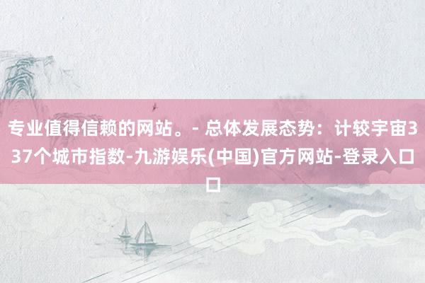 专业值得信赖的网站。- 总体发展态势：计较宇宙337个城市指数-九游娱乐(中国)官方网站-登录入口