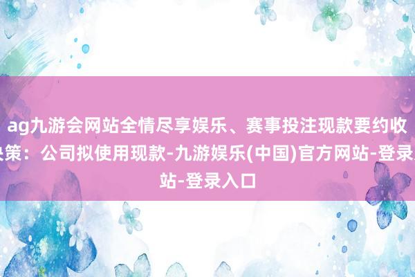 ag九游会网站全情尽享娱乐、赛事投注现款要约收购决策:公司拟使用现款-九游娱乐(中国)官方网站-登录入口