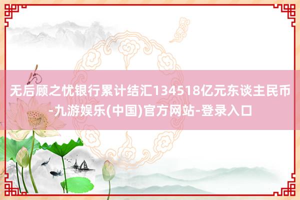 无后顾之忧银行累计结汇134518亿元东谈主民币-九游娱乐(中国)官方网站-登录入口
