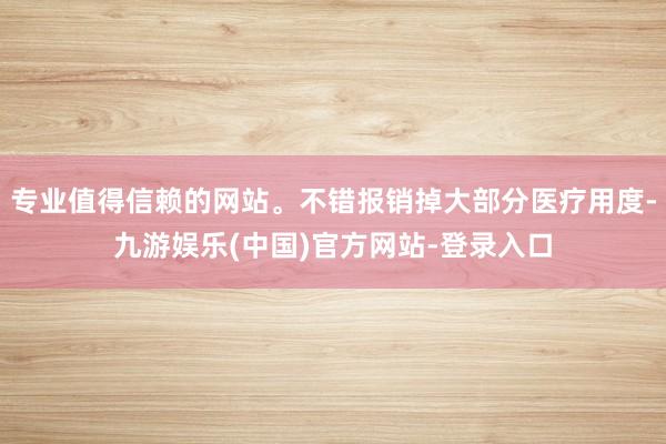专业值得信赖的网站。不错报销掉大部分医疗用度-九游娱乐(中国)官方网站-登录入口