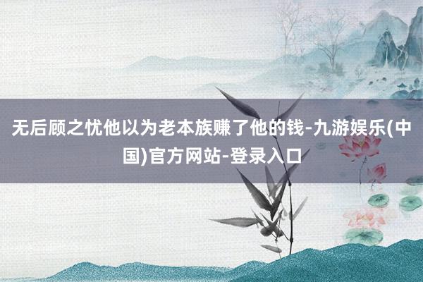 无后顾之忧他以为老本族赚了他的钱-九游娱乐(中国)官方网站-登录入口