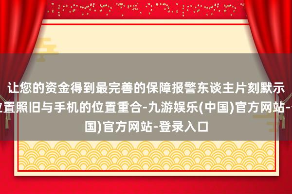 让您的资金得到最完善的保障报警东谈主片刻默示我方的位置照旧与手机的位置重合-九游娱乐(中国)官方网站-登录入口