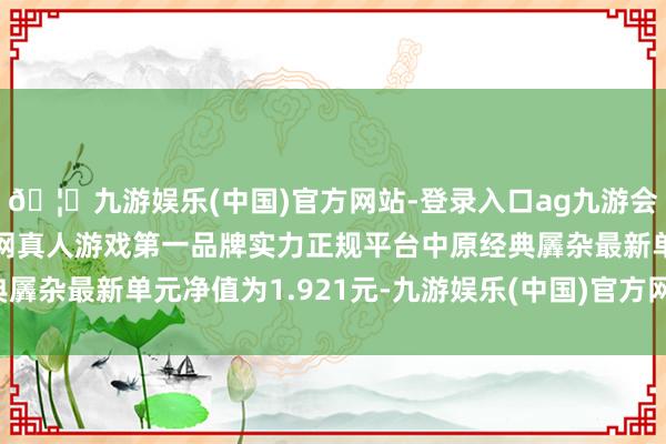 🦄九游娱乐(中国)官方网站-登录入口ag九游会官方⚽ag九游会官网真人游戏第一品牌实力正规平台中原经典羼杂最新单元净值为1.921元-九游娱乐(中国)官方网站-登录入口