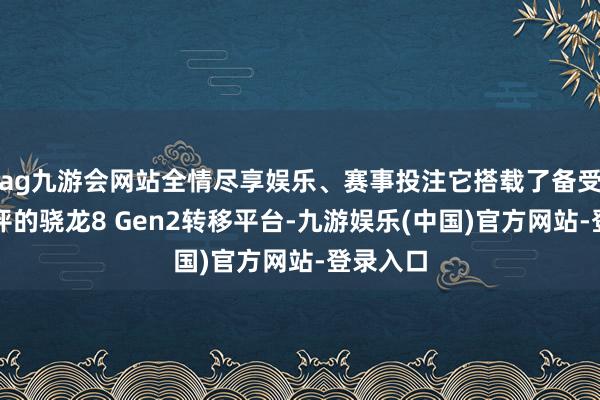 ag九游会网站全情尽享娱乐、赛事投注它搭载了备受用户好评的骁龙8 Gen2转移平台-九游娱乐(中国)官方网站-登录入口