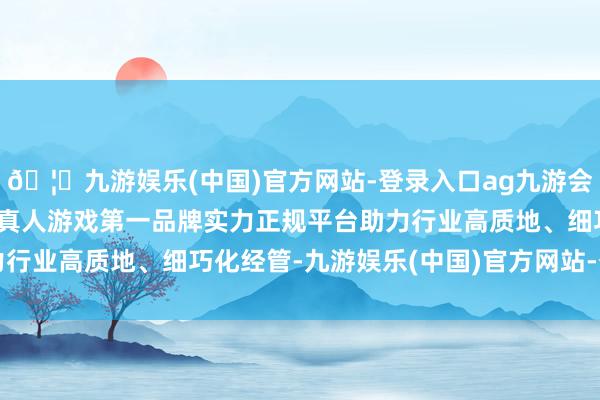🦄九游娱乐(中国)官方网站-登录入口ag九游会官方⚽ag九游会官网真人游戏第一品牌实力正规平台助力行业高质地、细巧化经管-九游娱乐(中国)官方网站-登录入口