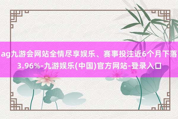 ag九游会网站全情尽享娱乐、赛事投注近6个月下落3.96%-九游娱乐(中国)官方网站-登录入口