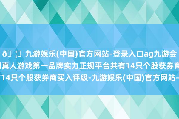 🦄九游娱乐(中国)官方网站-登录入口ag九游会官方⚽ag九游会官网真人游戏第一品牌实力正规平台共有14只个股获券商买入评级-九游娱乐(中国)官方网站-登录入口
