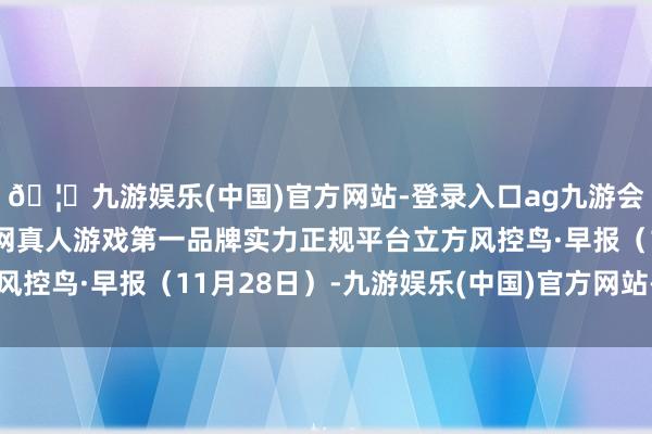 🦄九游娱乐(中国)官方网站-登录入口ag九游会官方⚽ag九游会官网真人游戏第一品牌实力正规平台立方风控鸟·早报（11月28日）-九游娱乐(中国)官方网站-登录入口