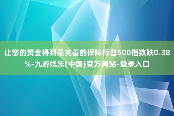 让您的资金得到最完善的保障标普500指数跌0.38%-九游娱乐(中国)官方网站-登录入口