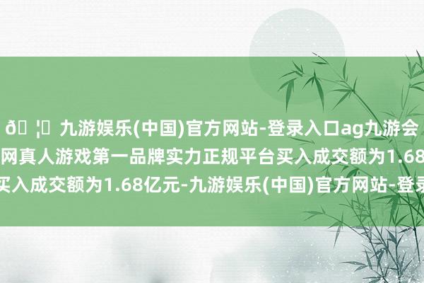 🦄九游娱乐(中国)官方网站-登录入口ag九游会官方⚽ag九游会官网真人游戏第一品牌实力正规平台买入成交额为1.68亿元-九游娱乐(中国)官方网站-登录入口