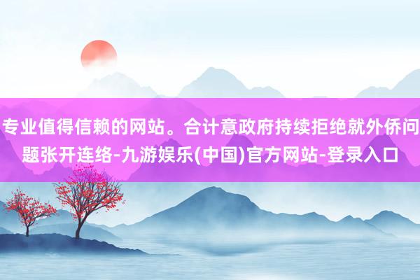 专业值得信赖的网站。合计意政府持续拒绝就外侨问题张开连络-九游娱乐(中国)官方网站-登录入口
