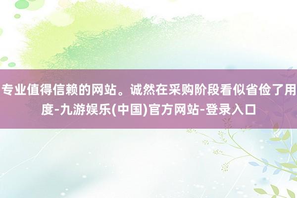 专业值得信赖的网站。诚然在采购阶段看似省俭了用度-九游娱乐(中国)官方网站-登录入口