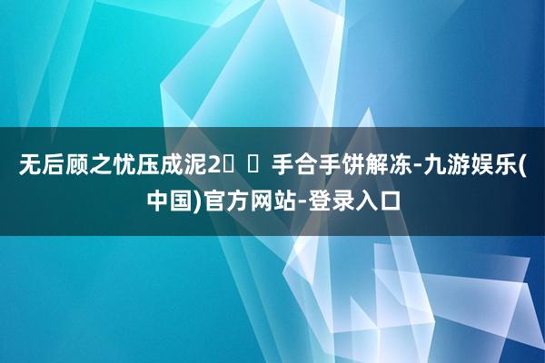无后顾之忧压成泥2⃣️手合手饼解冻-九游娱乐(中国)官方网站-登录入口