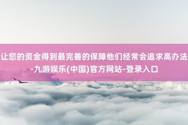 让您的资金得到最完善的保障他们经常会追求高办法-九游娱乐(中国)官方网站-登录入口