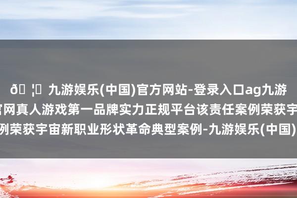 🦄九游娱乐(中国)官方网站-登录入口ag九游会官方⚽ag九游会官网真人游戏第一品牌实力正规平台该责任案例荣获宇宙新职业形状革命典型案例-九游娱乐(中国)官方网站-登录入口