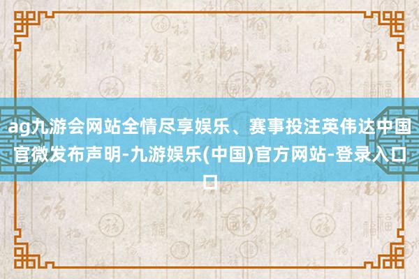 ag九游会网站全情尽享娱乐、赛事投注英伟达中国官微发布声明-九游娱乐(中国)官方网站-登录入口