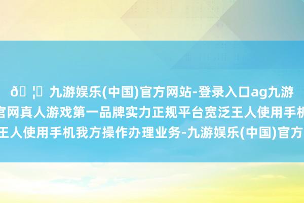 🦄九游娱乐(中国)官方网站-登录入口ag九游会官方⚽ag九游会官网真人游戏第一品牌实力正规平台宽泛王人使用手机我方操作办理业务-九游娱乐(中国)官方网站-登录入口